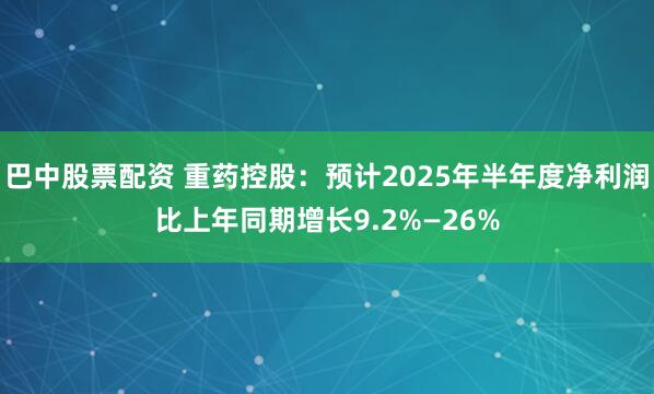 巴中股票配资 重药控股：预计2025年半年度净利润比上年同期增长9.2%—26%