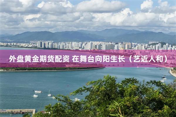 外盘黄金期货配资 在舞台向阳生长（艺近人和）