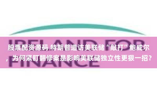 股票配资源码 特朗普造访美联储“敲打”鲍威尔，为何紧盯翻修案是影响美联储独立性更狠一招？
