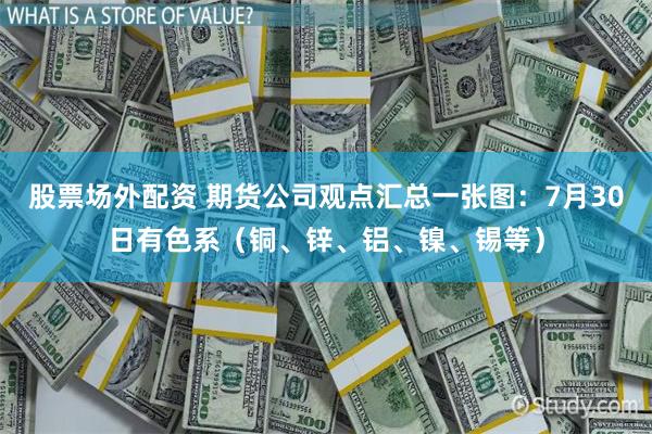 股票场外配资 期货公司观点汇总一张图：7月30日有色系（铜、锌、铝、镍、锡等）