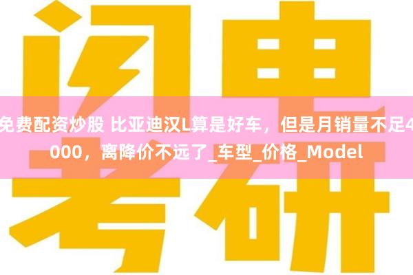免费配资炒股 比亚迪汉L算是好车，但是月销量不足4000，离降价不远了_车型_价格_Model