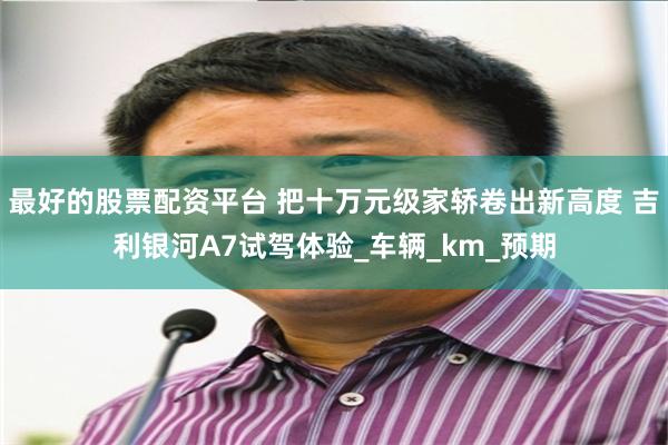 最好的股票配资平台 把十万元级家轿卷出新高度 吉利银河A7试驾体验_车辆_km_预期