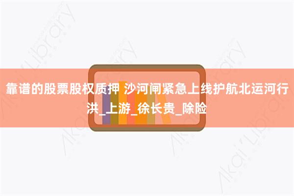 靠谱的股票股权质押 沙河闸紧急上线护航北运河行洪_上游_徐长贵_除险