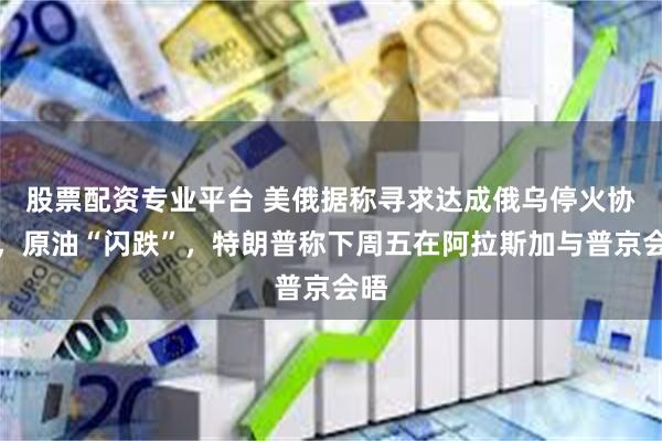 股票配资专业平台 美俄据称寻求达成俄乌停火协议，原油“闪跌”，特朗普称下周五在阿拉斯加与普京会晤