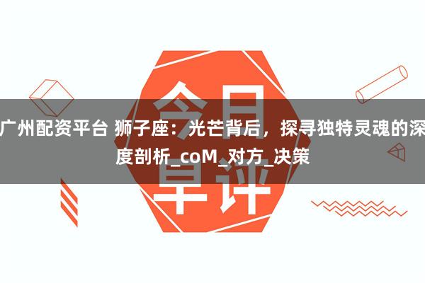 广州配资平台 狮子座：光芒背后，探寻独特灵魂的深度剖析_coM_对方_决策