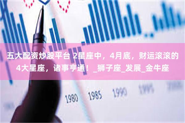五大配资炒股平台 2星座中，4月底，财运滚滚的4大星座，诸事亨通！_狮子座_发展_金牛座