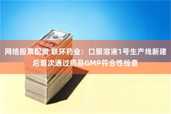 网络股票配资 联环药业：口服溶液1号生产线新建后首次通过药品GMP符合性检查