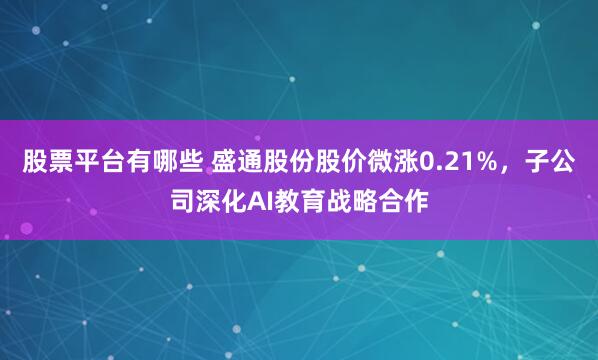 股票平台有哪些 盛通股份股价微涨0.21%，子公司深化AI教育战略合作