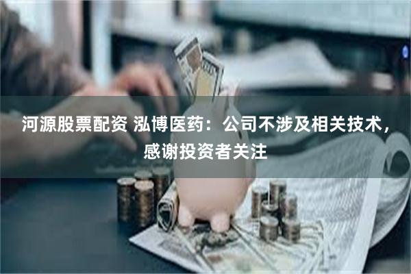 河源股票配资 泓博医药：公司不涉及相关技术，感谢投资者关注