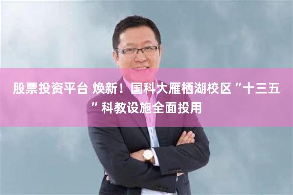 股票投资平台 焕新!国科大雁栖湖校区“十三五”科教设施全面投用