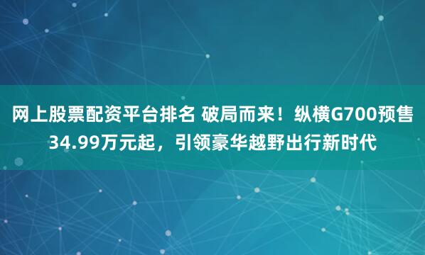 网上股票配资平台排名 破局而来!纵横G700预售34.99万元起,引领豪华越野出行新时代