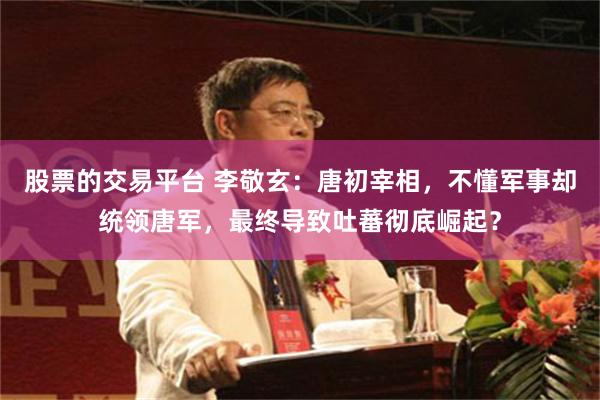 股票的交易平台 李敬玄：唐初宰相，不懂军事却统领唐军，最终导致吐蕃彻底崛起？