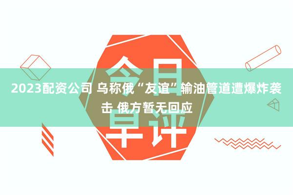 2023配资公司 乌称俄“友谊”输油管道遭爆炸袭击 俄方暂无回应