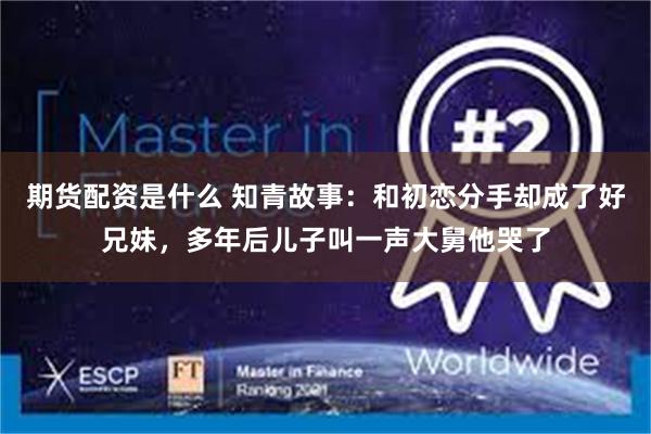 期货配资是什么 知青故事：和初恋分手却成了好兄妹，多年后儿子叫一声大舅他哭了