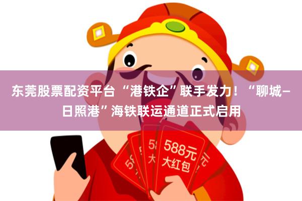 东莞股票配资平台 “港铁企”联手发力！“聊城—日照港”海铁联运通道正式启用