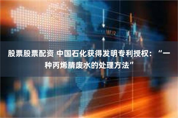 股票股票配资 中国石化获得发明专利授权：“一种丙烯腈废水的处理方法”